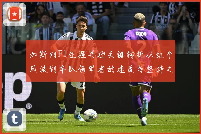 加斯利F1生涯再迎关键转折从红牛风波到车队领军者的速度与坚持之路