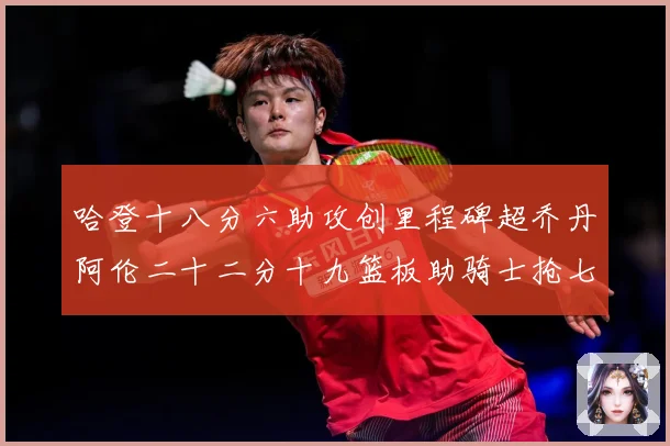 哈登十八分六助攻创里程碑超乔丹阿伦二十二分十九篮板助骑士抢七赛场复盘