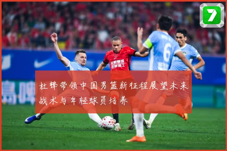 杜锋带领中国男篮新征程展望未来战术与年轻球员培养