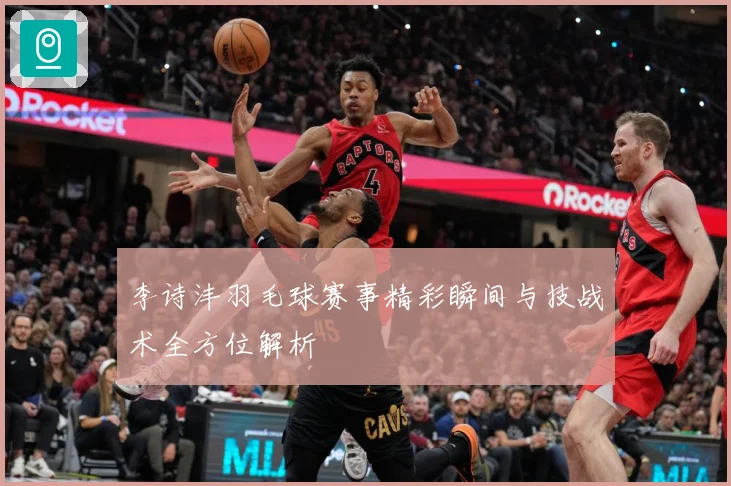 李诗沣羽毛球赛事精彩瞬间与技战术全方位解析