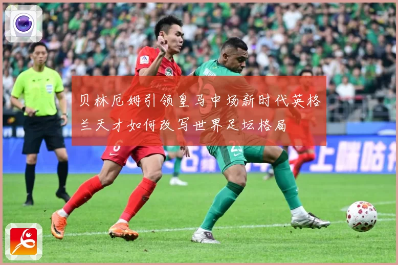 贝林厄姆引领皇马中场新时代英格兰天才如何改写世界足坛格局