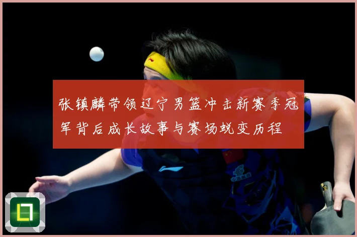 张镇麟带领辽宁男篮冲击新赛季冠军背后成长故事与赛场蜕变历程