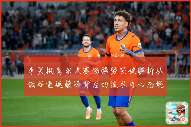 李昊桐高尔夫赛场强势突破解析从低谷重返巅峰背后的技术与心态蜕变