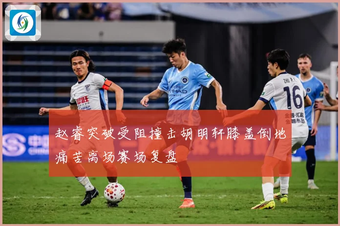 赵睿突破受阻撞击胡明轩膝盖倒地痛苦离场赛场复盘