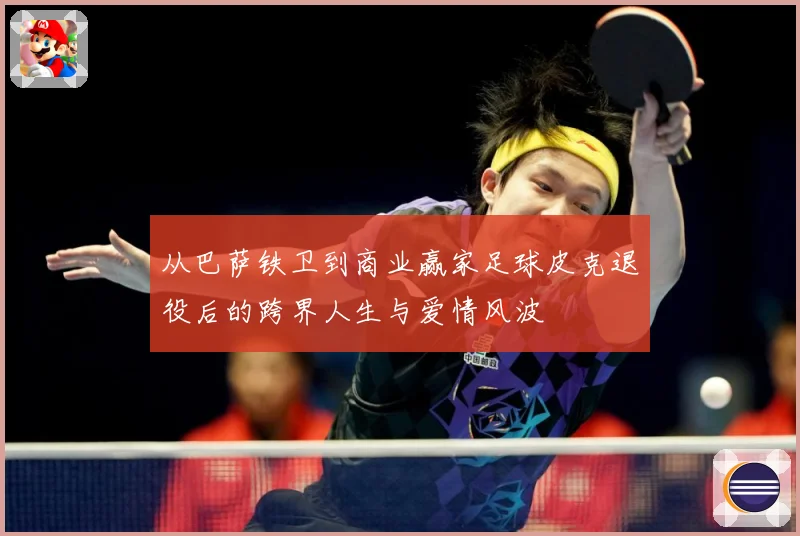 从巴萨铁卫到商业赢家足球皮克退役后的跨界人生与爱情风波