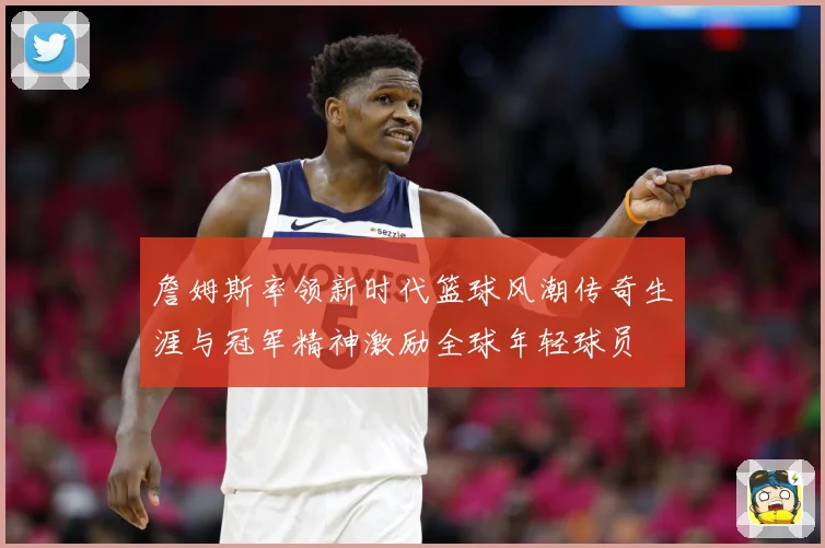 詹姆斯率领新时代篮球风潮传奇生涯与冠军精神激励全球年轻球员
