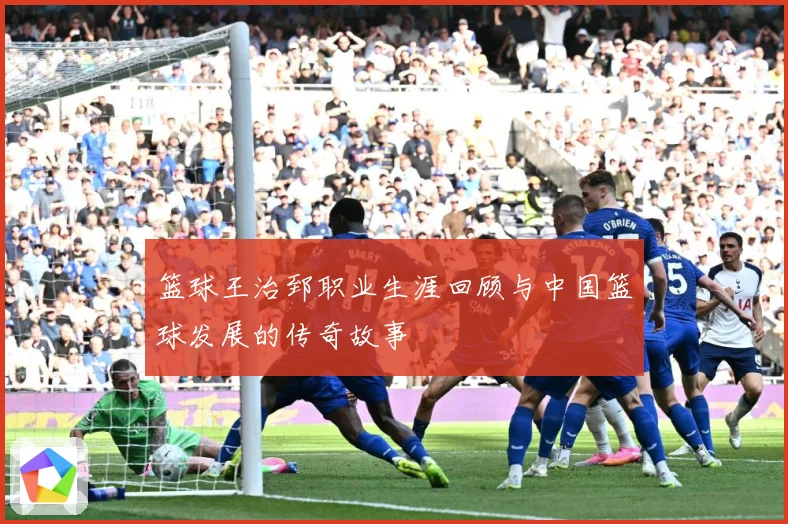 篮球王治郅职业生涯回顾与中国篮球发展的传奇故事