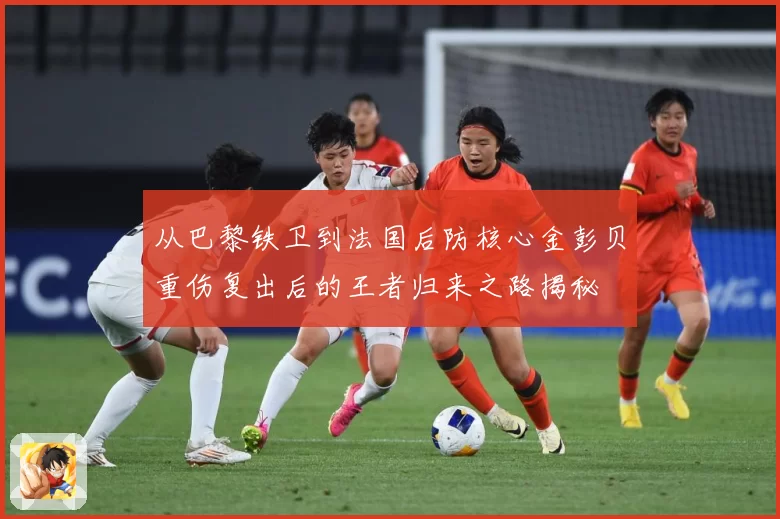 从巴黎铁卫到法国后防核心金彭贝重伤复出后的王者归来之路揭秘